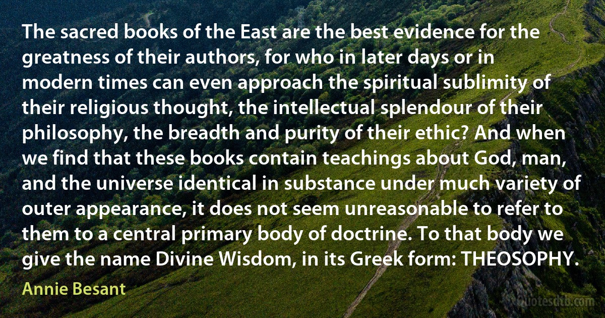 The sacred books of the East are the best evidence for the greatness of their authors, for who in later days or in modern times can even approach the spiritual sublimity of their religious thought, the intellectual splendour of their philosophy, the breadth and purity of their ethic? And when we find that these books contain teachings about God, man, and the universe identical in substance under much variety of outer appearance, it does not seem unreasonable to refer to them to a central primary body of doctrine. To that body we give the name Divine Wisdom, in its Greek form: THEOSOPHY. (Annie Besant)