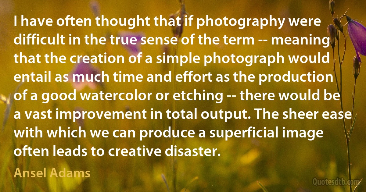 I have often thought that if photography were difficult in the true sense of the term -- meaning that the creation of a simple photograph would entail as much time and effort as the production of a good watercolor or etching -- there would be a vast improvement in total output. The sheer ease with which we can produce a superficial image often leads to creative disaster. (Ansel Adams)