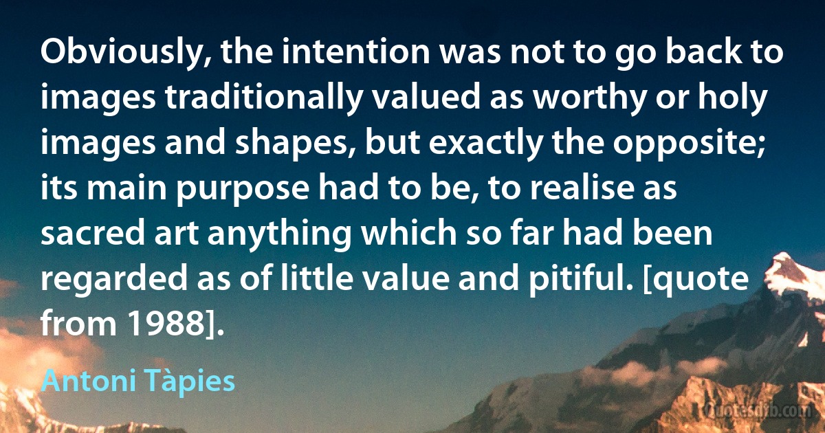 Obviously, the intention was not to go back to images traditionally valued as worthy or holy images and shapes, but exactly the opposite; its main purpose had to be, to realise as sacred art anything which so far had been regarded as of little value and pitiful. [quote from 1988]. (Antoni Tàpies)