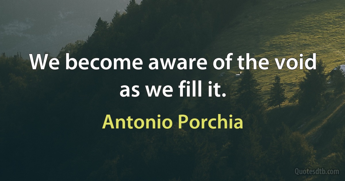 We become aware of the void as we fill it. (Antonio Porchia)