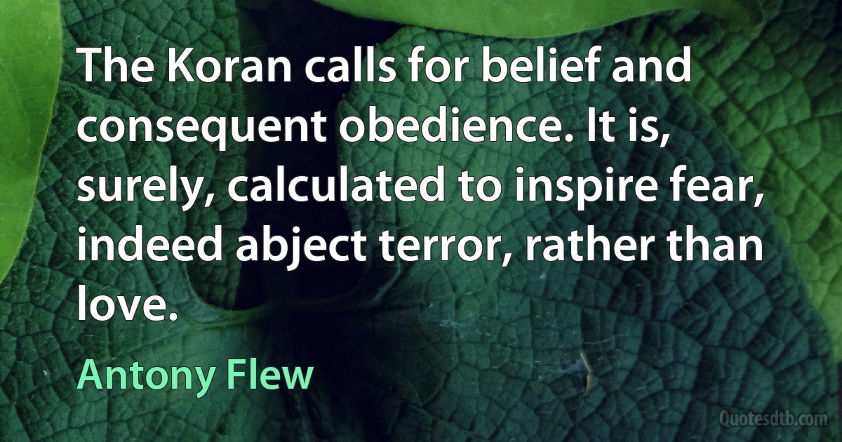 The Koran calls for belief and consequent obedience. It is, surely, calculated to inspire fear, indeed abject terror, rather than love. (Antony Flew)