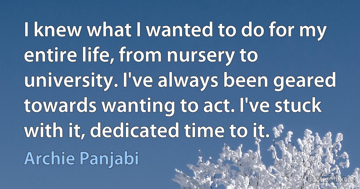 I knew what I wanted to do for my entire life, from nursery to university. I've always been geared towards wanting to act. I've stuck with it, dedicated time to it. (Archie Panjabi)