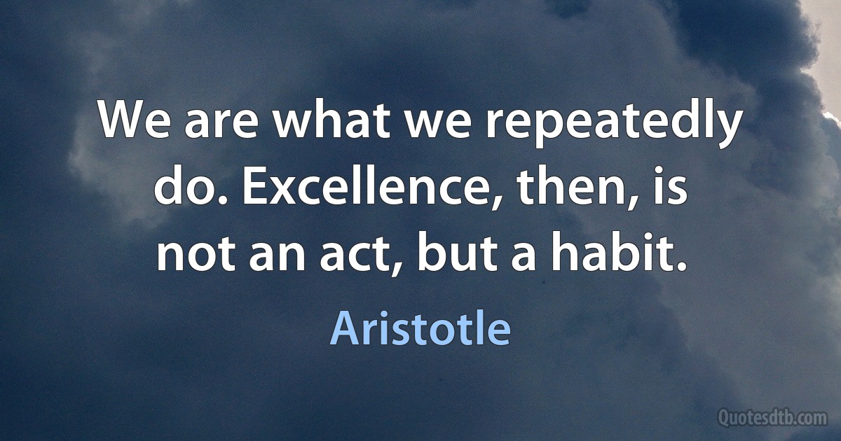 We are what we repeatedly do. Excellence, then, is not an act, but a habit. (Aristotle)