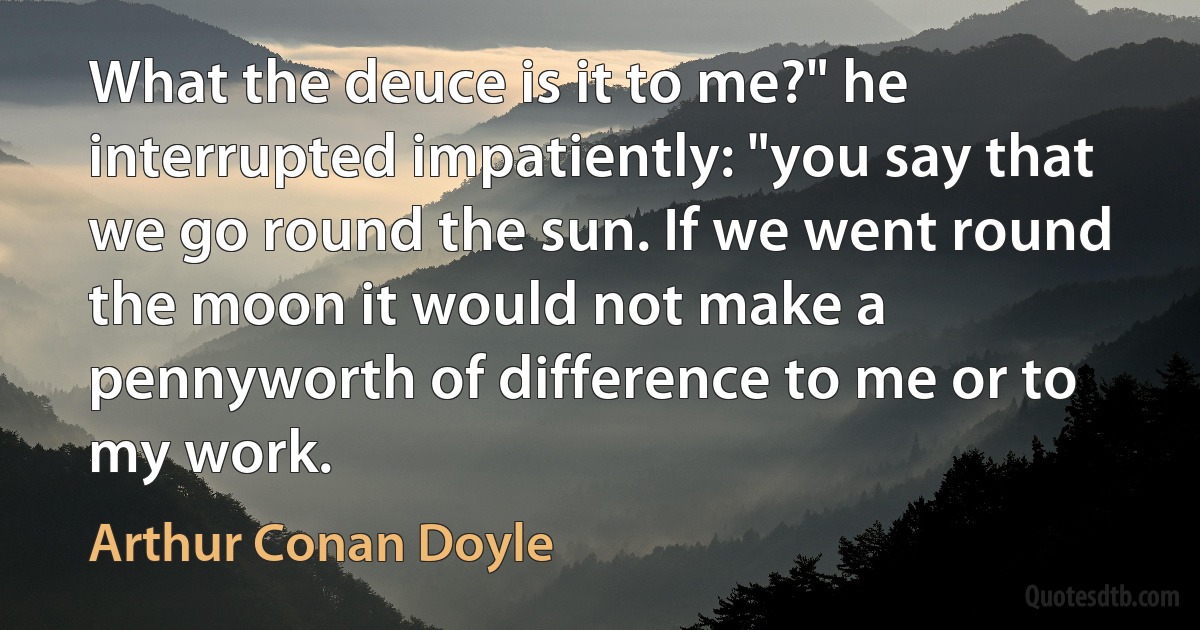 What the deuce is it to me?" he interrupted impatiently: "you say that we go round the sun. If we went round the moon it would not make a pennyworth of difference to me or to my work. (Arthur Conan Doyle)