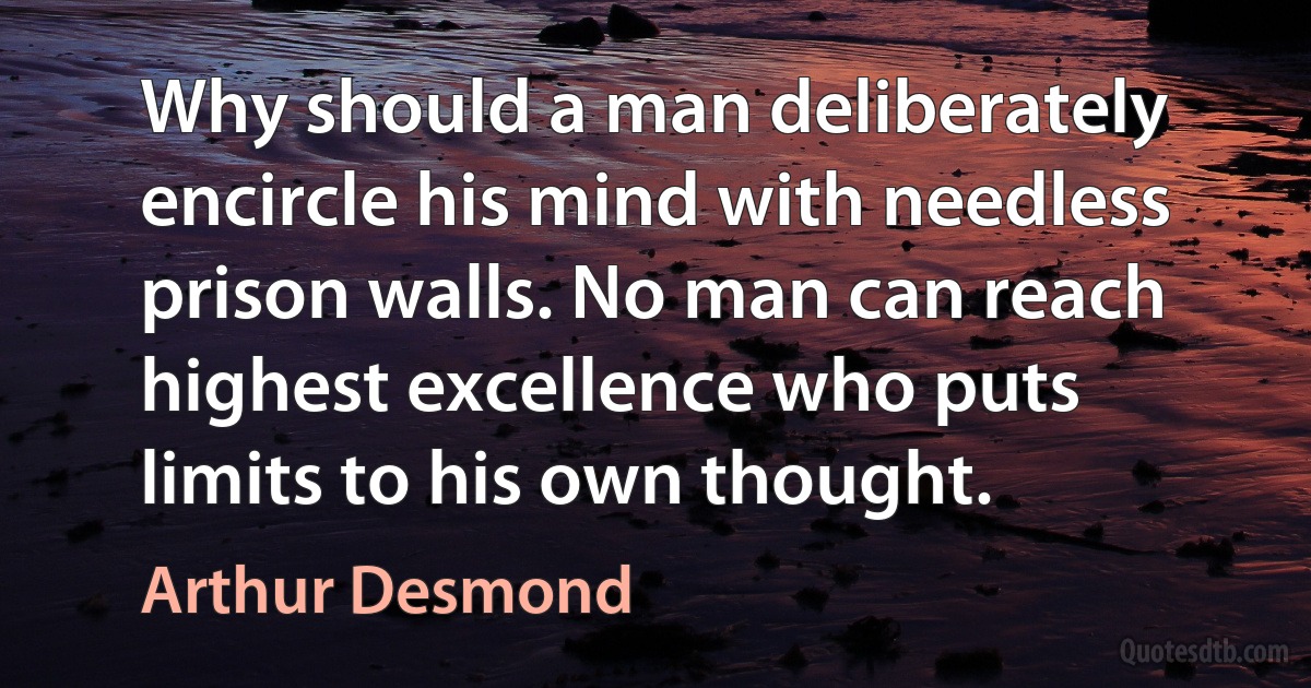 Why should a man deliberately encircle his mind with needless prison walls. No man can reach highest excellence who puts limits to his own thought. (Arthur Desmond)