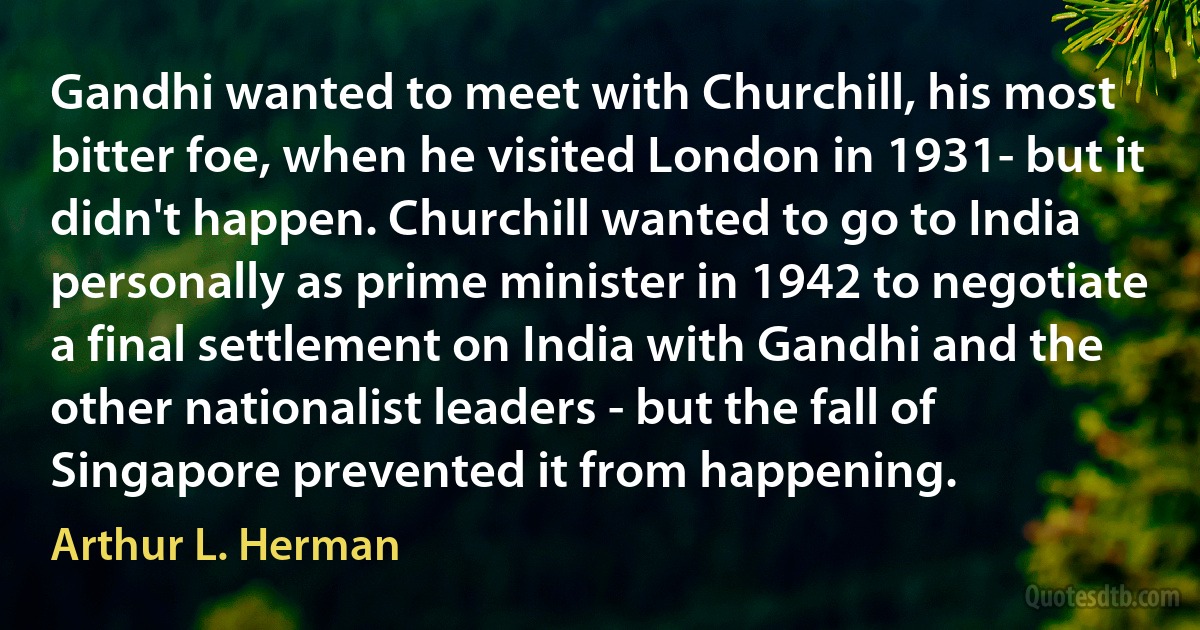 Gandhi wanted to meet with Churchill, his most bitter foe, when he visited London in 1931- but it didn't happen. Churchill wanted to go to India personally as prime minister in 1942 to negotiate a final settlement on India with Gandhi and the other nationalist leaders - but the fall of Singapore prevented it from happening. (Arthur L. Herman)