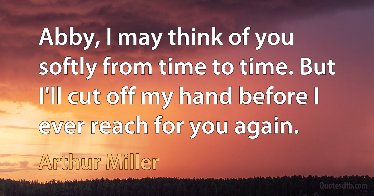 Abby, I may think of you softly from time to time. But I'll cut off my hand before I ever reach for you again. (Arthur Miller)