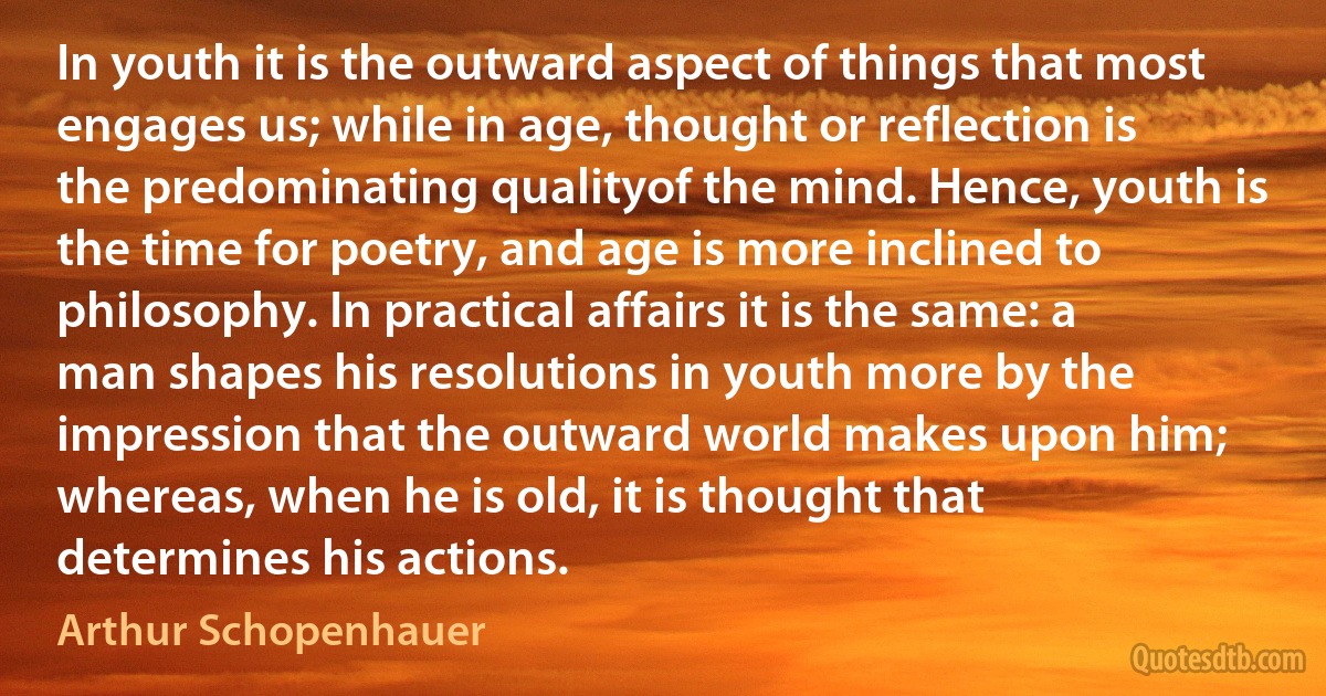 In youth it is the outward aspect of things that most engages us; while in age, thought or reflection is the predominating qualityof the mind. Hence, youth is the time for poetry, and age is more inclined to philosophy. In practical affairs it is the same: a man shapes his resolutions in youth more by the impression that the outward world makes upon him; whereas, when he is old, it is thought that determines his actions. (Arthur Schopenhauer)