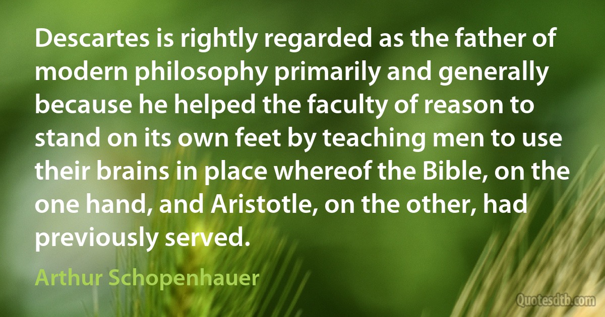 Descartes is rightly regarded as the father of modern philosophy primarily and generally because he helped the faculty of reason to stand on its own feet by teaching men to use their brains in place whereof the Bible, on the one hand, and Aristotle, on the other, had previously served. (Arthur Schopenhauer)