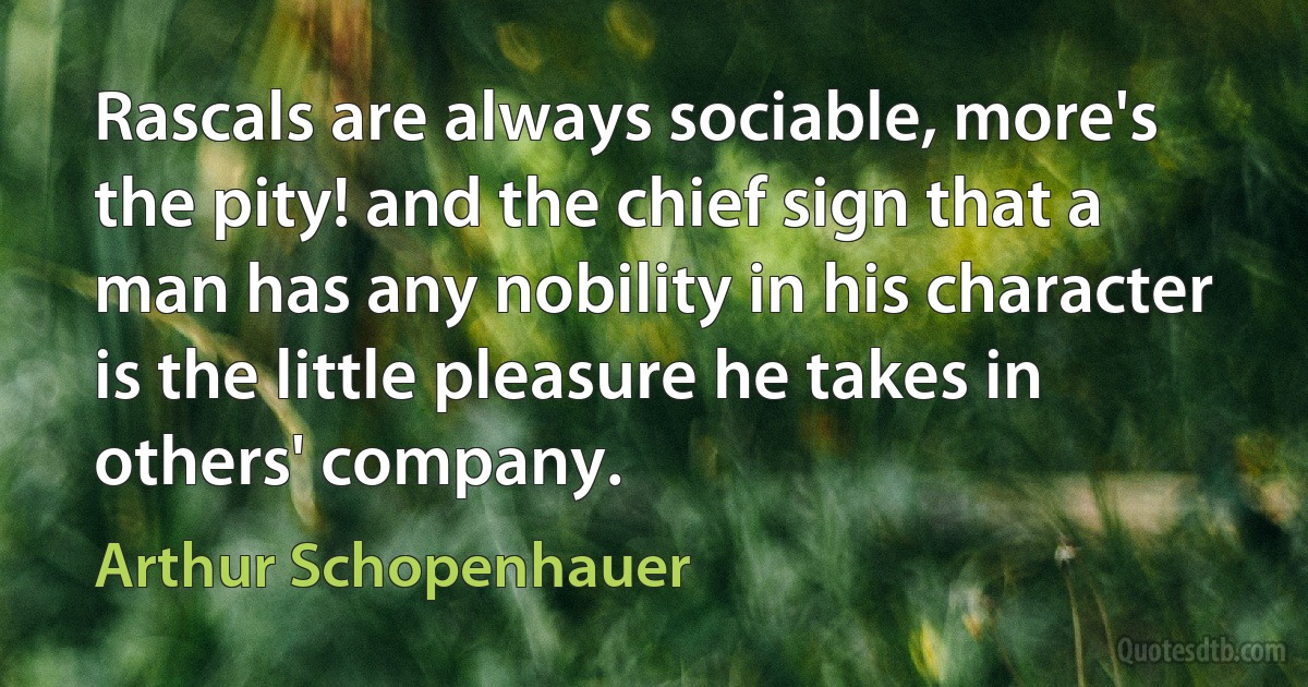 Rascals are always sociable, more's the pity! and the chief sign that a man has any nobility in his character is the little pleasure he takes in others' company. (Arthur Schopenhauer)