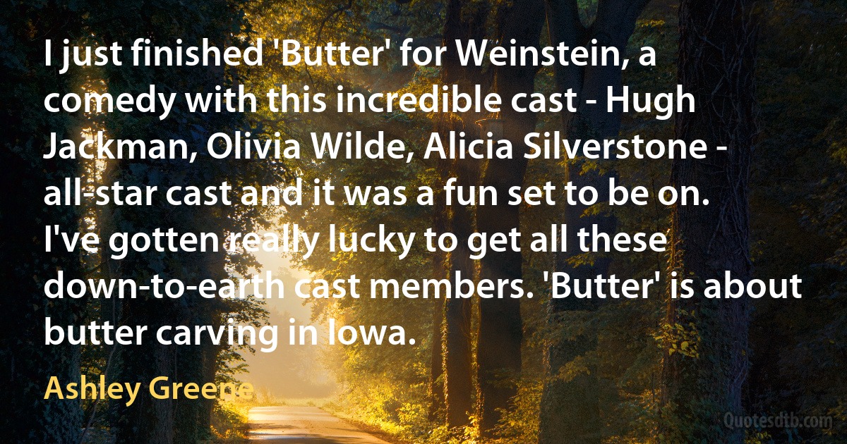 I just finished 'Butter' for Weinstein, a comedy with this incredible cast - Hugh Jackman, Olivia Wilde, Alicia Silverstone - all-star cast and it was a fun set to be on. I've gotten really lucky to get all these down-to-earth cast members. 'Butter' is about butter carving in Iowa. (Ashley Greene)