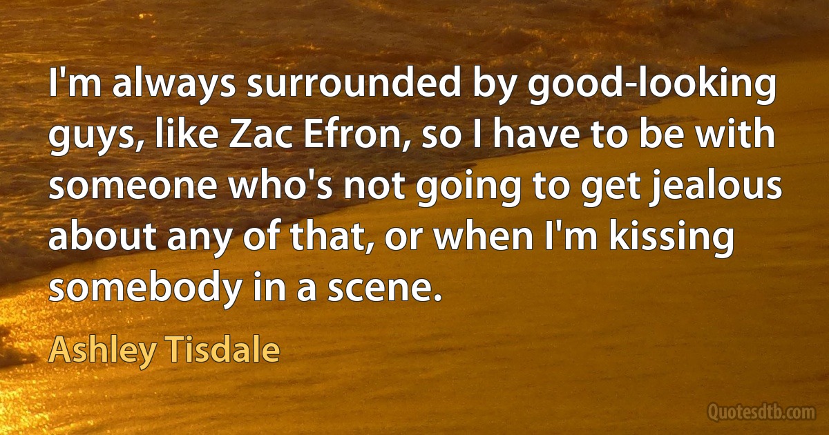 I'm always surrounded by good-looking guys, like Zac Efron, so I have to be with someone who's not going to get jealous about any of that, or when I'm kissing somebody in a scene. (Ashley Tisdale)