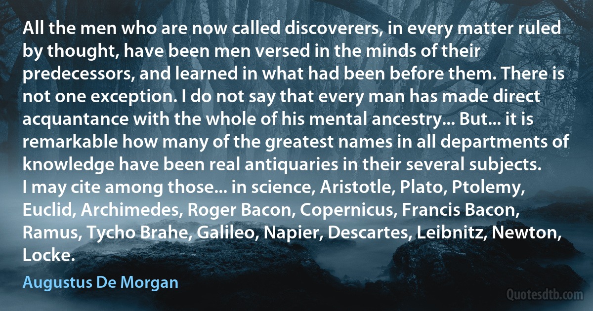 All the men who are now called discoverers, in every matter ruled by thought, have been men versed in the minds of their predecessors, and learned in what had been before them. There is not one exception. I do not say that every man has made direct acquantance with the whole of his mental ancestry... But... it is remarkable how many of the greatest names in all departments of knowledge have been real antiquaries in their several subjects.
I may cite among those... in science, Aristotle, Plato, Ptolemy, Euclid, Archimedes, Roger Bacon, Copernicus, Francis Bacon, Ramus, Tycho Brahe, Galileo, Napier, Descartes, Leibnitz, Newton, Locke. (Augustus De Morgan)