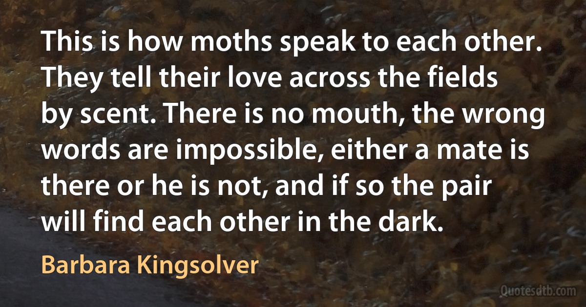 This is how moths speak to each other. They tell their love across the fields by scent. There is no mouth, the wrong words are impossible, either a mate is there or he is not, and if so the pair will find each other in the dark. (Barbara Kingsolver)