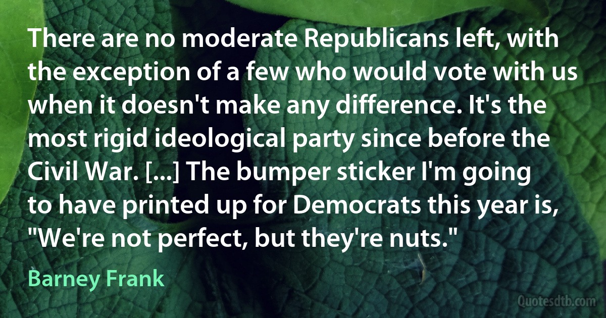 There are no moderate Republicans left, with the exception of a few who would vote with us when it doesn't make any difference. It's the most rigid ideological party since before the Civil War. [...] The bumper sticker I'm going to have printed up for Democrats this year is, "We're not perfect, but they're nuts." (Barney Frank)