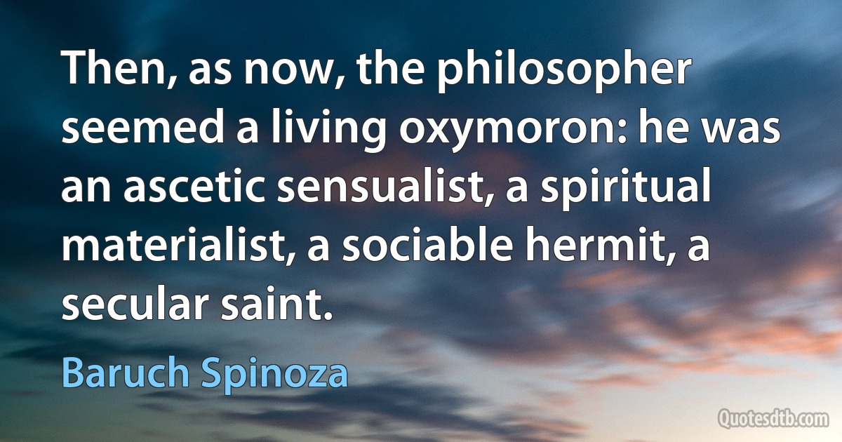 Then, as now, the philosopher seemed a living oxymoron: he was an ascetic sensualist, a spiritual materialist, a sociable hermit, a secular saint. (Baruch Spinoza)