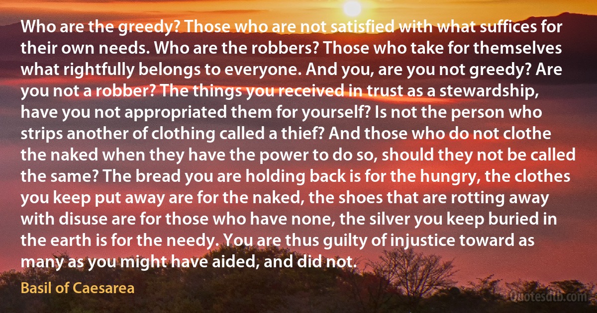 Who are the greedy? Those who are not satisfied with what suffices for their own needs. Who are the robbers? Those who take for themselves what rightfully belongs to everyone. And you, are you not greedy? Are you not a robber? The things you received in trust as a stewardship, have you not appropriated them for yourself? Is not the person who strips another of clothing called a thief? And those who do not clothe the naked when they have the power to do so, should they not be called the same? The bread you are holding back is for the hungry, the clothes you keep put away are for the naked, the shoes that are rotting away with disuse are for those who have none, the silver you keep buried in the earth is for the needy. You are thus guilty of injustice toward as many as you might have aided, and did not. (Basil of Caesarea)