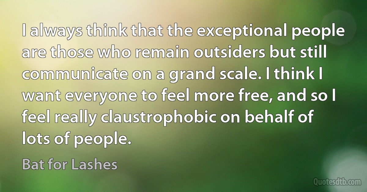 I always think that the exceptional people are those who remain outsiders but still communicate on a grand scale. I think I want everyone to feel more free, and so I feel really claustrophobic on behalf of lots of people. (Bat for Lashes)