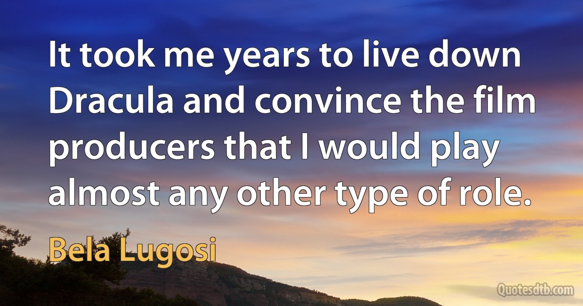 It took me years to live down Dracula and convince the film producers that I would play almost any other type of role. (Bela Lugosi)