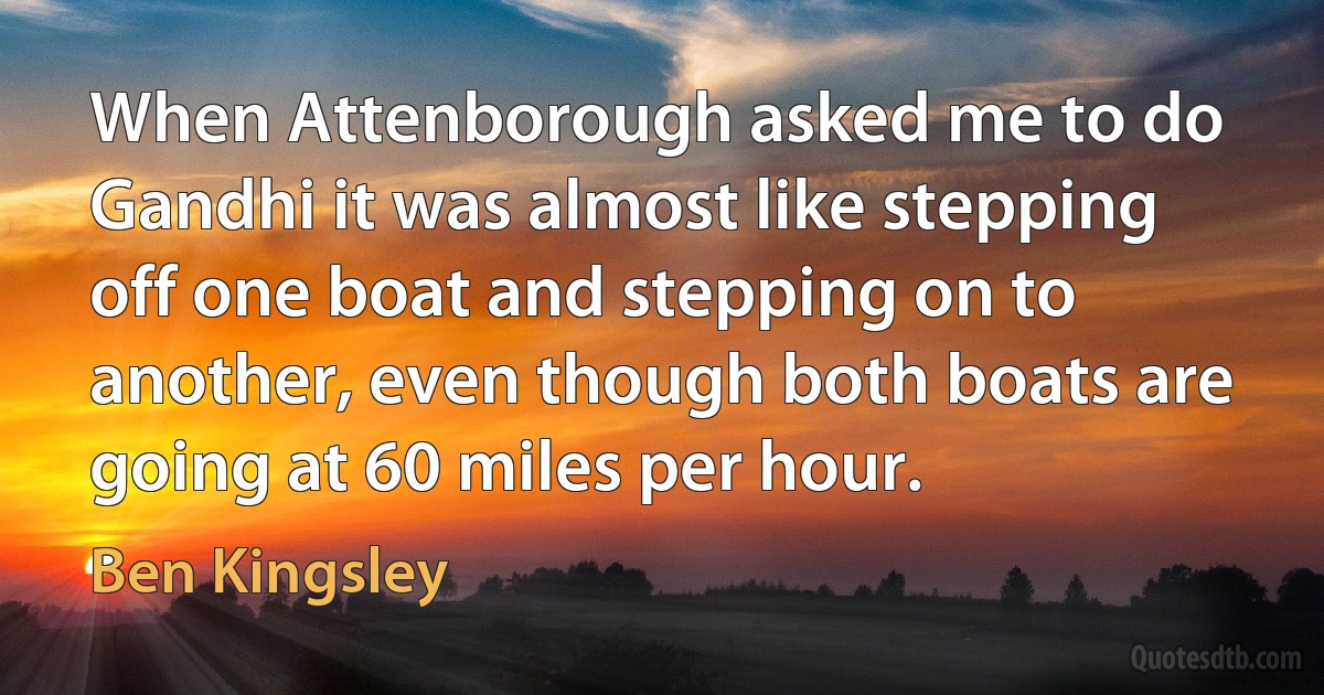 When Attenborough asked me to do Gandhi it was almost like stepping off one boat and stepping on to another, even though both boats are going at 60 miles per hour. (Ben Kingsley)