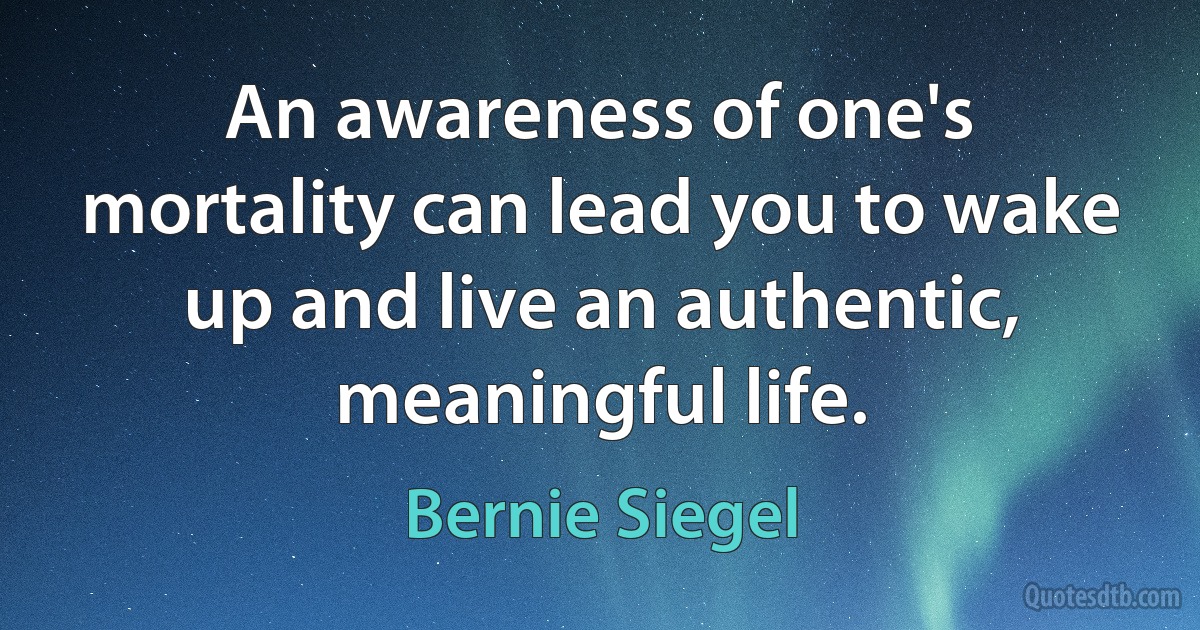 An awareness of one's mortality can lead you to wake up and live an authentic, meaningful life. (Bernie Siegel)