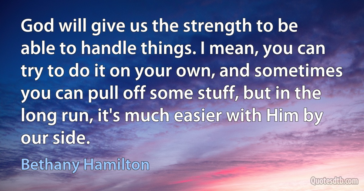 God will give us the strength to be able to handle things. I mean, you can try to do it on your own, and sometimes you can pull off some stuff, but in the long run, it's much easier with Him by our side. (Bethany Hamilton)