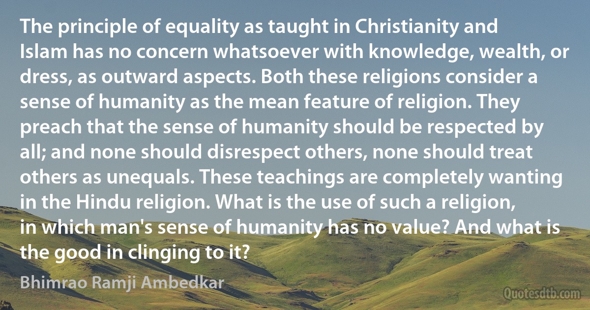 The principle of equality as taught in Christianity and Islam has no concern whatsoever with knowledge, wealth, or dress, as outward aspects. Both these religions consider a sense of humanity as the mean feature of religion. They preach that the sense of humanity should be respected by all; and none should disrespect others, none should treat others as unequals. These teachings are completely wanting in the Hindu religion. What is the use of such a religion, in which man's sense of humanity has no value? And what is the good in clinging to it? (Bhimrao Ramji Ambedkar)