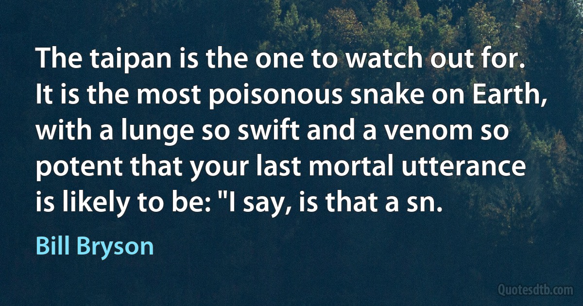 The taipan is the one to watch out for. It is the most poisonous snake on Earth, with a lunge so swift and a venom so potent that your last mortal utterance is likely to be: "I say, is that a sn. (Bill Bryson)