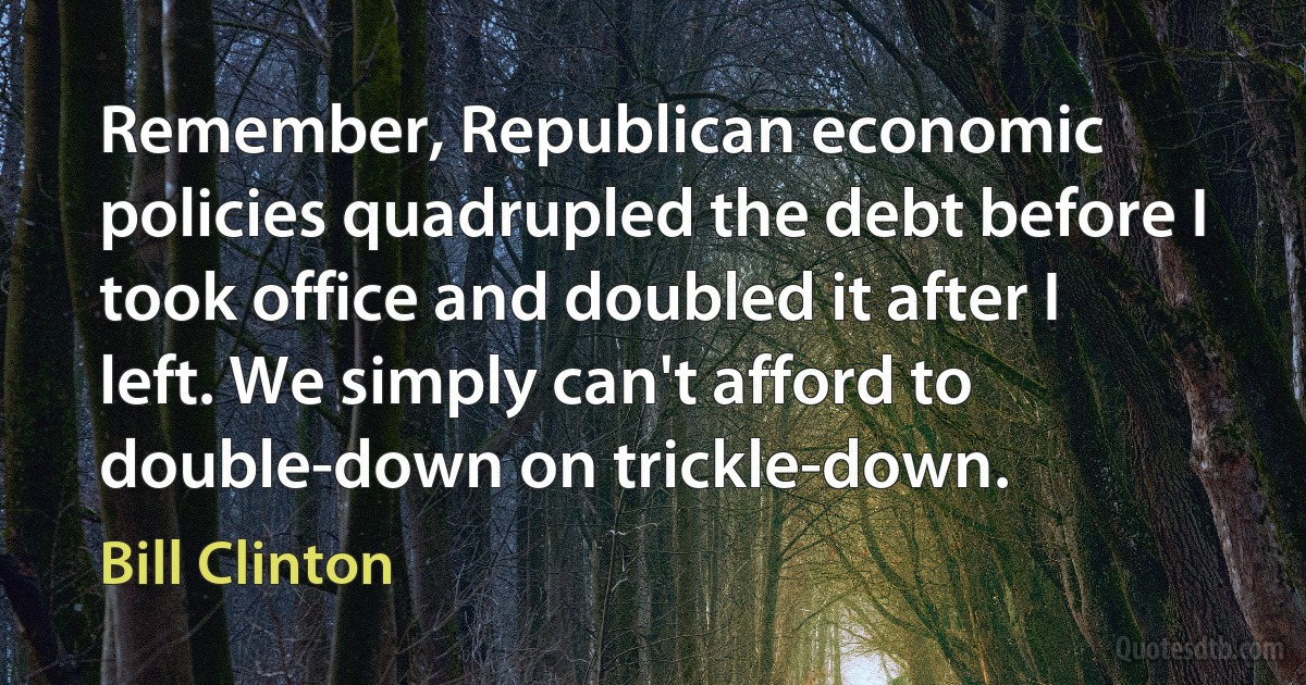 Remember, Republican economic policies quadrupled the debt before I took office and doubled it after I left. We simply can't afford to double-down on trickle-down. (Bill Clinton)