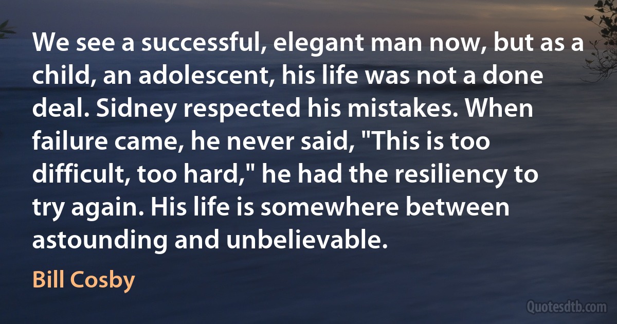 We see a successful, elegant man now, but as a child, an adolescent, his life was not a done deal. Sidney respected his mistakes. When failure came, he never said, "This is too difficult, too hard," he had the resiliency to try again. His life is somewhere between astounding and unbelievable. (Bill Cosby)