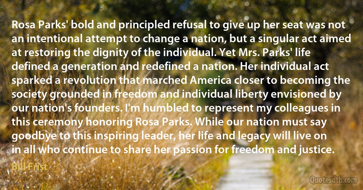 Rosa Parks' bold and principled refusal to give up her seat was not an intentional attempt to change a nation, but a singular act aimed at restoring the dignity of the individual. Yet Mrs. Parks' life defined a generation and redefined a nation. Her individual act sparked a revolution that marched America closer to becoming the society grounded in freedom and individual liberty envisioned by our nation's founders. I'm humbled to represent my colleagues in this ceremony honoring Rosa Parks. While our nation must say goodbye to this inspiring leader, her life and legacy will live on in all who continue to share her passion for freedom and justice. (Bill Frist)