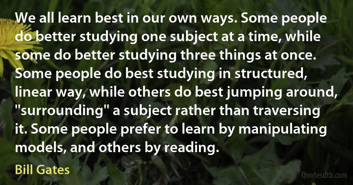 We all learn best in our own ways. Some people do better studying one subject at a time, while some do better studying three things at once. Some people do best studying in structured, linear way, while others do best jumping around, ''surrounding'' a subject rather than traversing it. Some people prefer to learn by manipulating models, and others by reading. (Bill Gates)