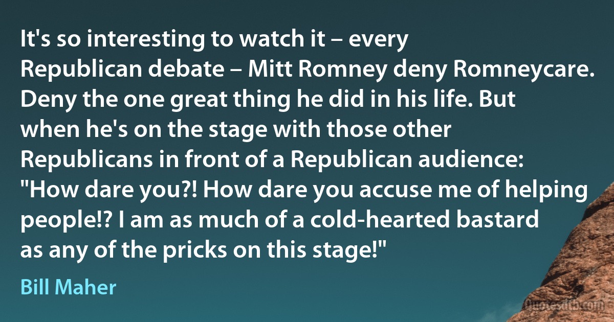 It's so interesting to watch it – every Republican debate – Mitt Romney deny Romneycare. Deny the one great thing he did in his life. But when he's on the stage with those other Republicans in front of a Republican audience: "How dare you?! How dare you accuse me of helping people!? I am as much of a cold-hearted bastard as any of the pricks on this stage!" (Bill Maher)