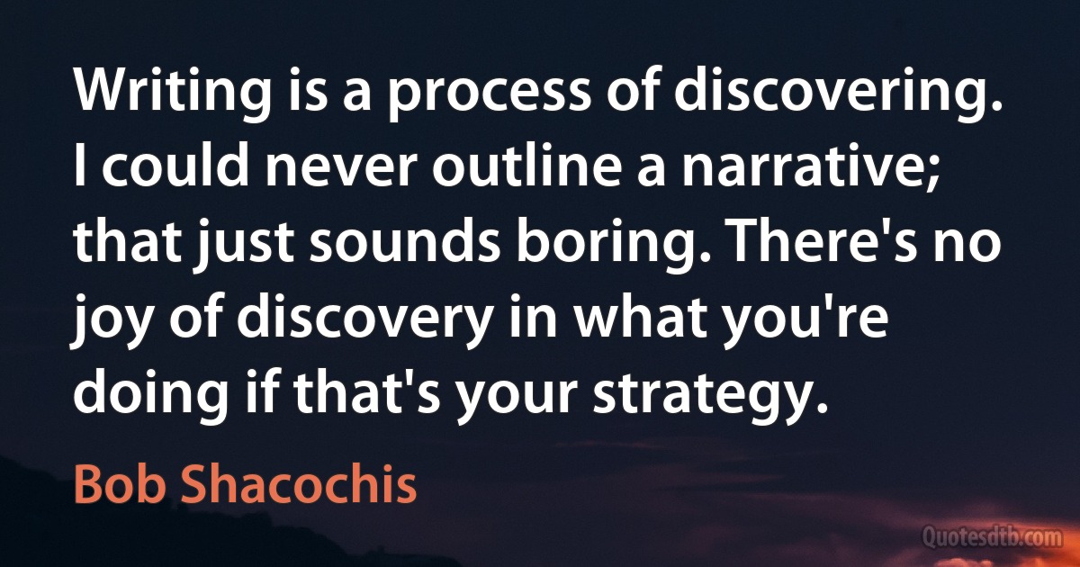 Writing is a process of discovering. I could never outline a narrative; that just sounds boring. There's no joy of discovery in what you're doing if that's your strategy. (Bob Shacochis)