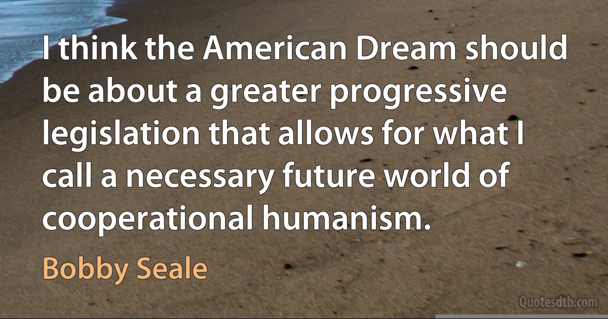 I think the American Dream should be about a greater progressive legislation that allows for what I call a necessary future world of cooperational humanism. (Bobby Seale)