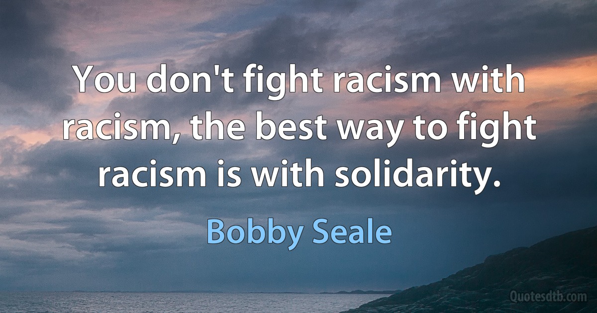 You don't fight racism with racism, the best way to fight racism is with solidarity. (Bobby Seale)