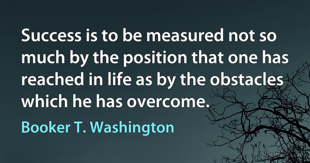 Success is to be measured not so much by the position that one has reached in life as by the obstacles which he has overcome. (Booker T. Washington)