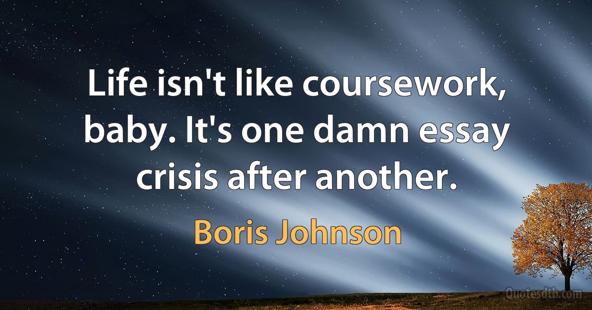 Life isn't like coursework, baby. It's one damn essay crisis after another. (Boris Johnson)