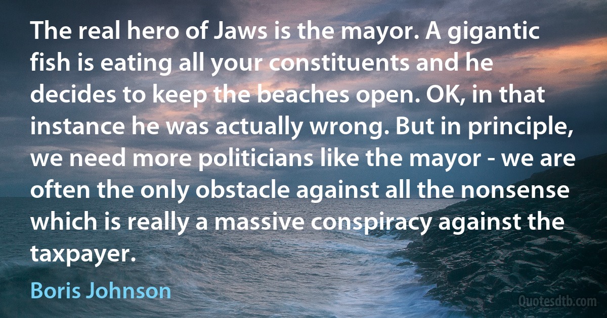 The real hero of Jaws is the mayor. A gigantic fish is eating all your constituents and he decides to keep the beaches open. OK, in that instance he was actually wrong. But in principle, we need more politicians like the mayor - we are often the only obstacle against all the nonsense which is really a massive conspiracy against the taxpayer. (Boris Johnson)