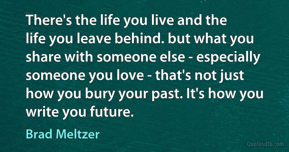 There's the life you live and the life you leave behind. but what you share with someone else - especially someone you love - that's not just how you bury your past. It's how you write you future. (Brad Meltzer)