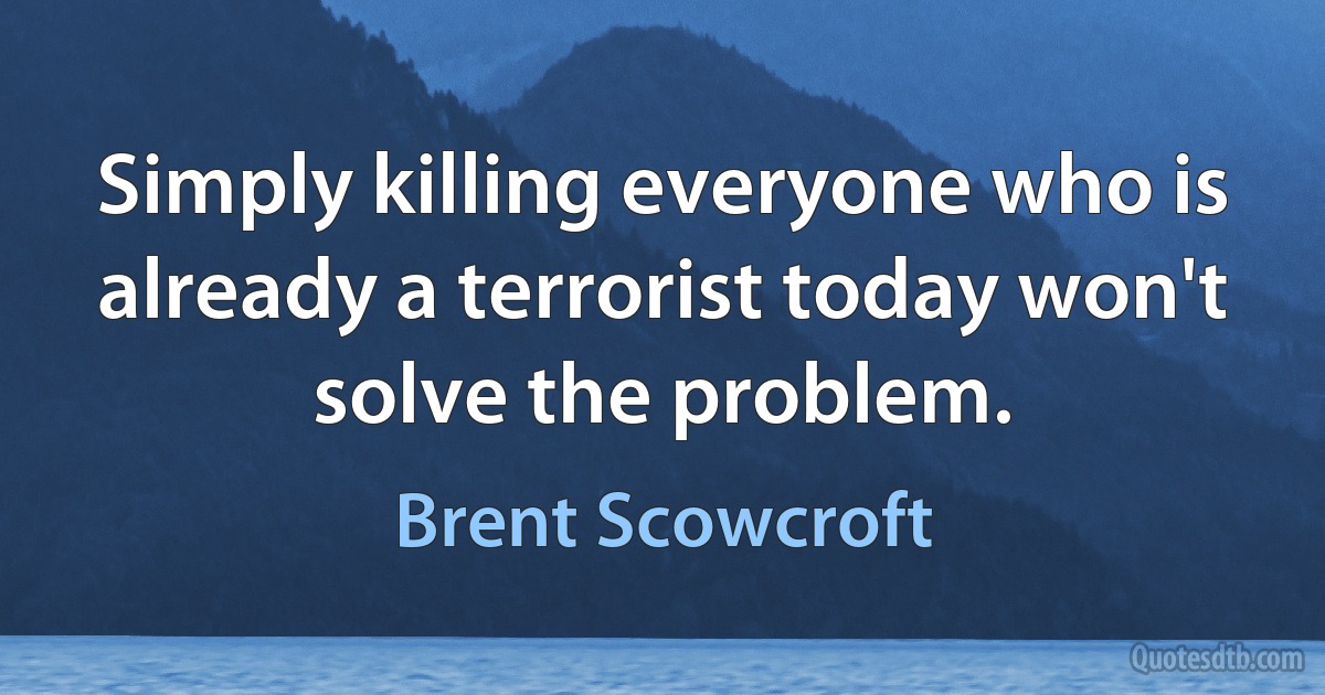 Simply killing everyone who is already a terrorist today won't solve the problem. (Brent Scowcroft)