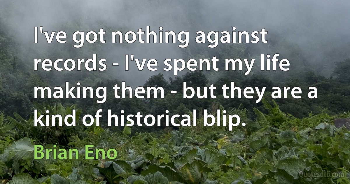 I've got nothing against records - I've spent my life making them - but they are a kind of historical blip. (Brian Eno)