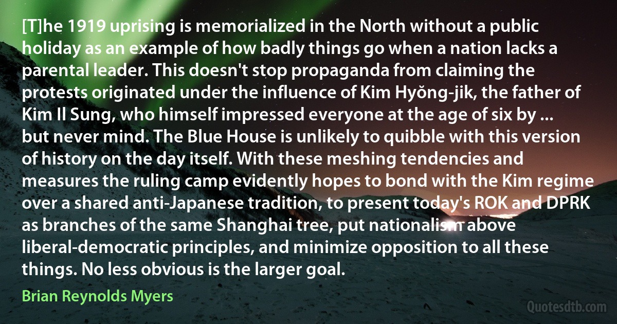 [T]he 1919 uprising is memorialized in the North without a public holiday as an example of how badly things go when a nation lacks a parental leader. This doesn't stop propaganda from claiming the protests originated under the influence of Kim Hyŏng-jik, the father of Kim Il Sung, who himself impressed everyone at the age of six by ... but never mind. The Blue House is unlikely to quibble with this version of history on the day itself. With these meshing tendencies and measures the ruling camp evidently hopes to bond with the Kim regime over a shared anti-Japanese tradition, to present today's ROK and DPRK as branches of the same Shanghai tree, put nationalism above liberal-democratic principles, and minimize opposition to all these things. No less obvious is the larger goal. (Brian Reynolds Myers)