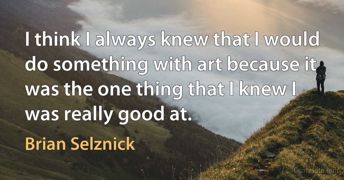 I think I always knew that I would do something with art because it was the one thing that I knew I was really good at. (Brian Selznick)