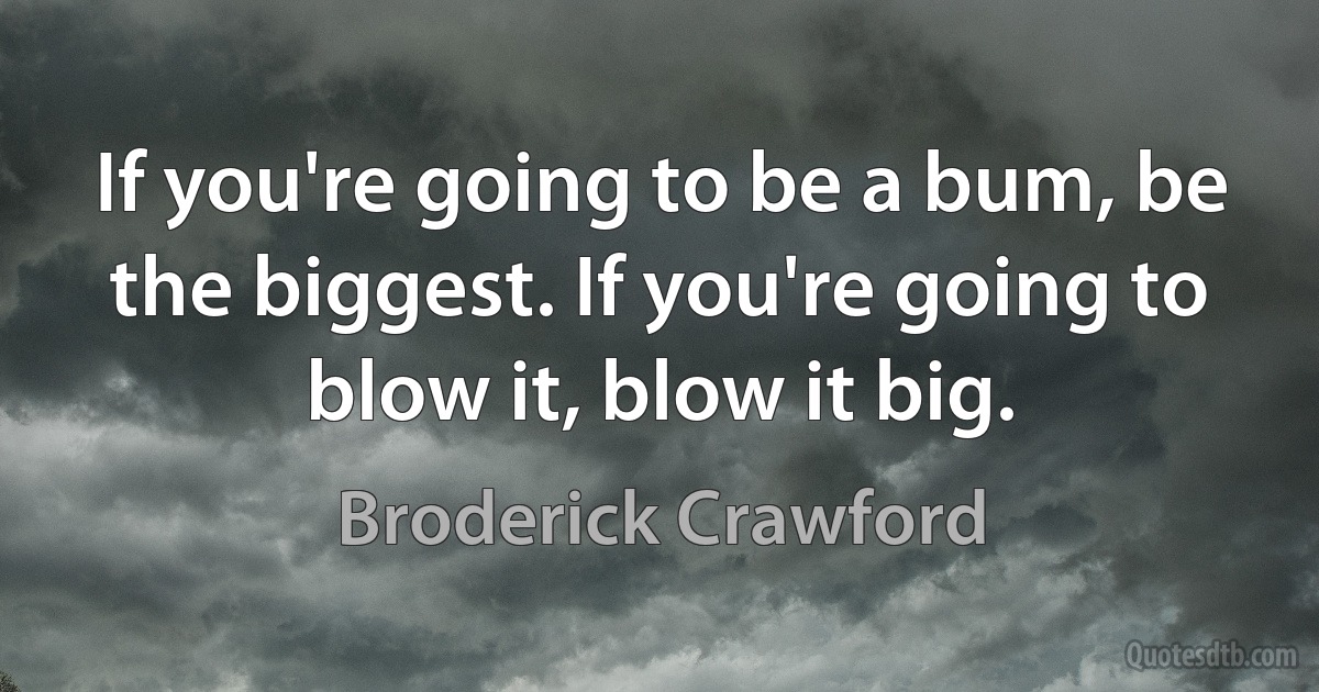 If you're going to be a bum, be the biggest. If you're going to blow it, blow it big. (Broderick Crawford)