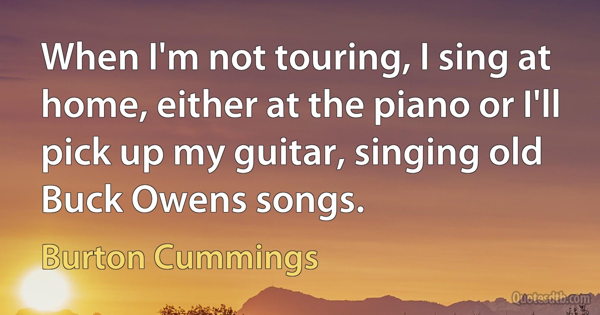 When I'm not touring, I sing at home, either at the piano or I'll pick up my guitar, singing old Buck Owens songs. (Burton Cummings)