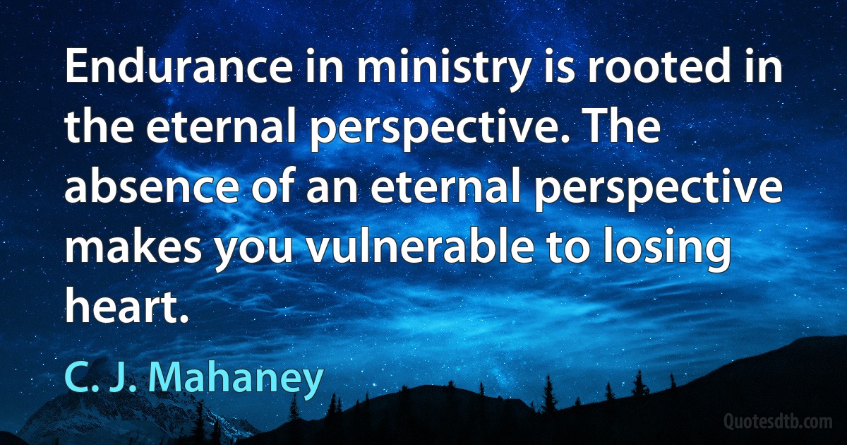 Endurance in ministry is rooted in the eternal perspective. The absence of an eternal perspective makes you vulnerable to losing heart. (C. J. Mahaney)