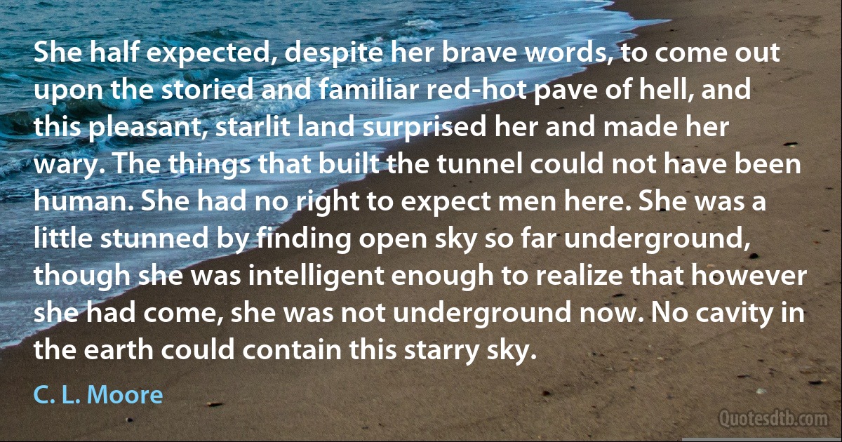 She half expected, despite her brave words, to come out upon the storied and familiar red-hot pave of hell, and this pleasant, starlit land surprised her and made her wary. The things that built the tunnel could not have been human. She had no right to expect men here. She was a little stunned by finding open sky so far underground, though she was intelligent enough to realize that however she had come, she was not underground now. No cavity in the earth could contain this starry sky. (C. L. Moore)