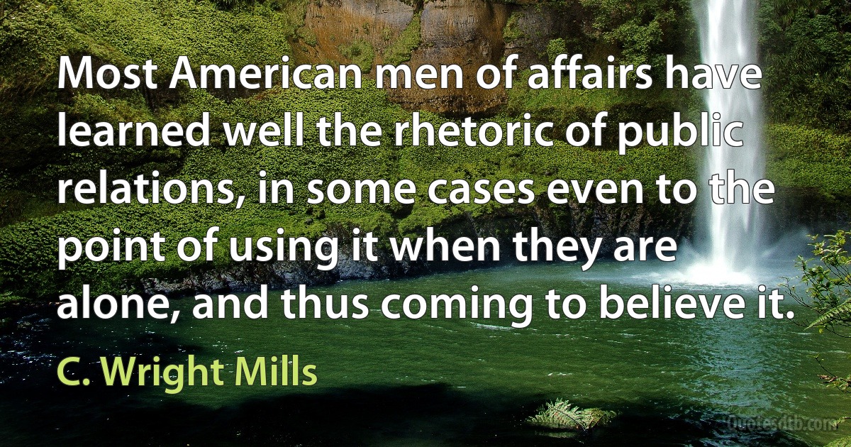 Most American men of affairs have learned well the rhetoric of public relations, in some cases even to the point of using it when they are alone, and thus coming to believe it. (C. Wright Mills)