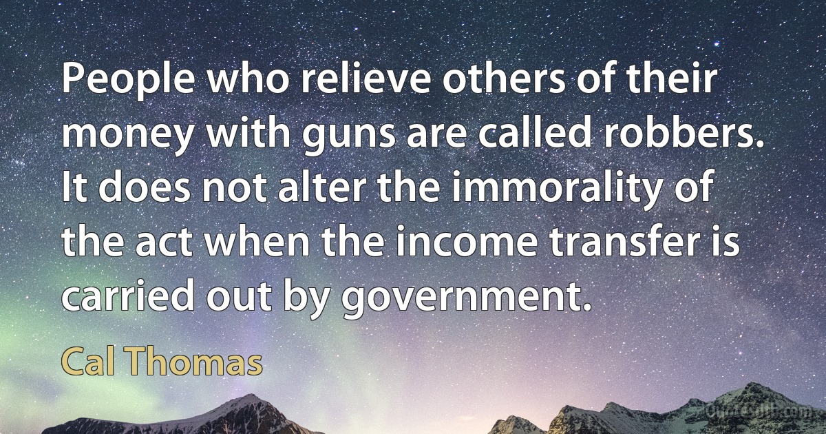 People who relieve others of their money with guns are called robbers. It does not alter the immorality of the act when the income transfer is carried out by government. (Cal Thomas)